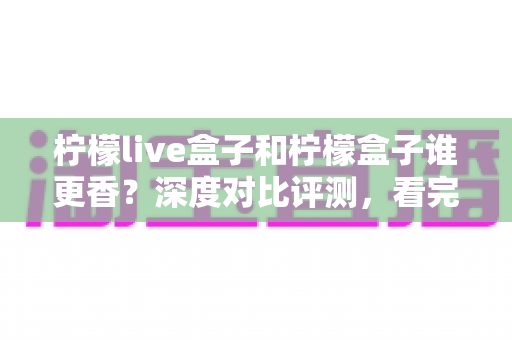 柠檬live盒子和柠檬盒子谁更香?深度对比评测,看完再买不踩坑 柠檬live盒子和柠檬盒子谁更香?深度对比评测,看完再买不踩坑