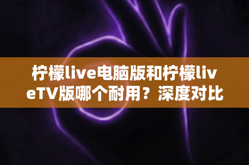 柠檬live电脑版和柠檬liveTV版哪个耐用?深度对比分析帮你选对版本不踩坑 柠檬live电脑版和柠檬liveTV版哪个耐用?深度对比分析帮你选对版本不踩坑