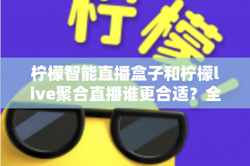 柠檬智能直播盒子和柠檬live聚合直播谁更合适？全面对比测评帮你找到最佳直播方案