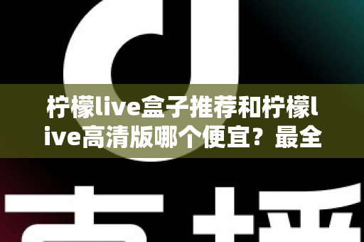 柠檬live盒子推荐和柠檬live高清版哪个便宜？最全价格对比与选购省钱指南