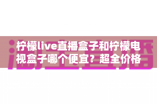 柠檬live直播盒子和柠檬电视盒子哪个便宜?超全价格对比与实用选购攻略 柠檬live直播盒子和柠檬电视盒子哪个便宜?超全价格对比与实用选购攻略