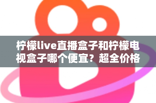 柠檬live直播盒子和柠檬电视盒子哪个便宜？超全价格对比与实用选购攻略