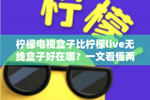 柠檬电视盒子比柠檬live无线盒子好在哪？一文看懂两款机型的核心差异与选购指南