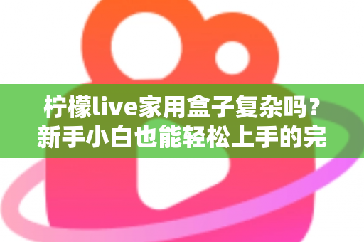 柠檬live家用盒子复杂吗？新手小白也能轻松上手的完整使用指南