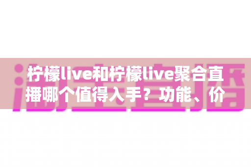 柠檬live和柠檬live聚合直播哪个值得入手？功能、价格与体验深度对比全指南