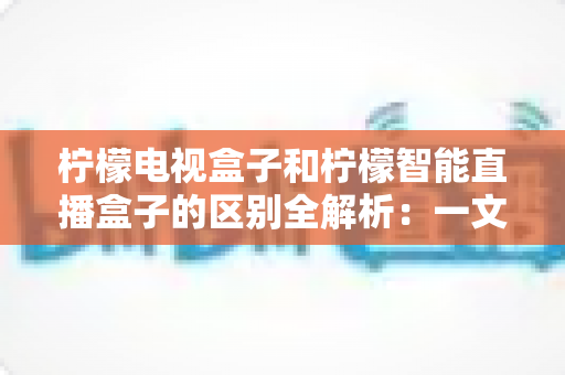 柠檬电视盒子和柠檬智能直播盒子的区别全解析：一文读懂两款盒子的核心差异与选购指南