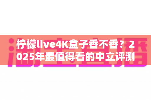 柠檬live4K盒子香不香？2025年最值得看的中立评测与选购指南