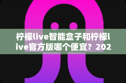柠檬live智能盒子和柠檬live官方版哪个便宜？2025最全价格对比与选购省钱指南