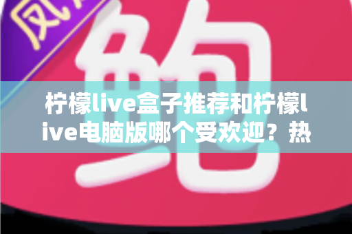 柠檬live盒子推荐和柠檬live电脑版哪个受欢迎？热门版本全面对比与选择指南