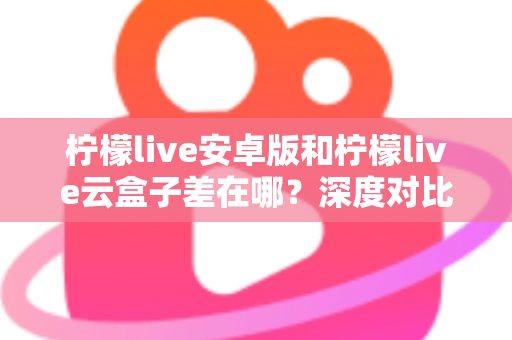 柠檬live安卓版和柠檬live云盒子差在哪？深度对比解析帮你选对产品