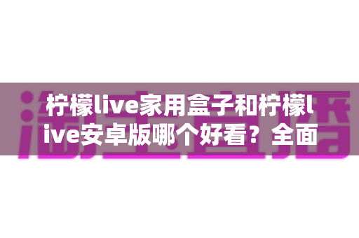 柠檬live家用盒子和柠檬live安卓版哪个好看?全面对比两大版本视觉体验的深度解析 柠檬live家用盒子和柠檬live安卓版哪个好看?全面对比两大版本视觉体验的深度解析