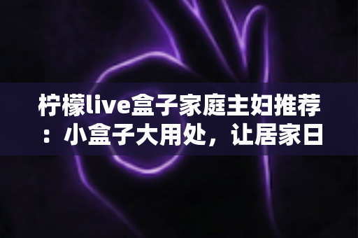 柠檬live盒子家庭主妇推荐：小盒子大用处，让居家日子更有滋味