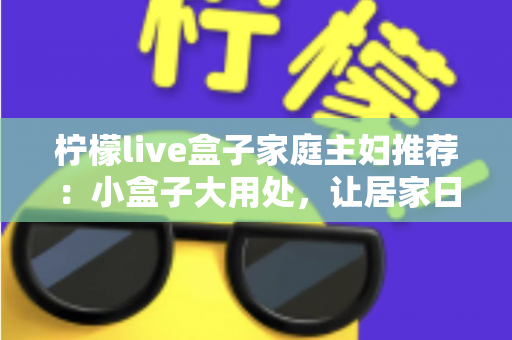 柠檬live盒子家庭主妇推荐：小盒子大用处，让居家日子更有滋味