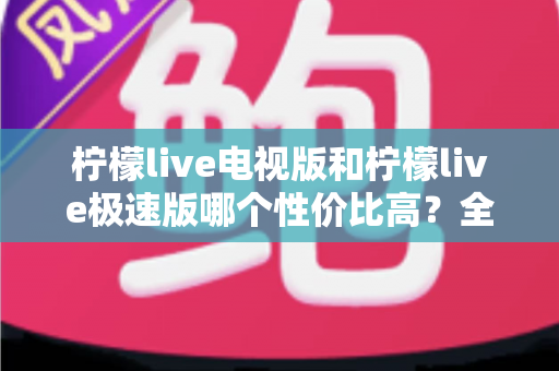 柠檬live电视版和柠檬live极速版哪个性价比高?全面对比解析助你选出最适合的版本 柠檬live电视版和柠檬live极速版哪个性价比高?全面对比解析助你选出最适合的版本