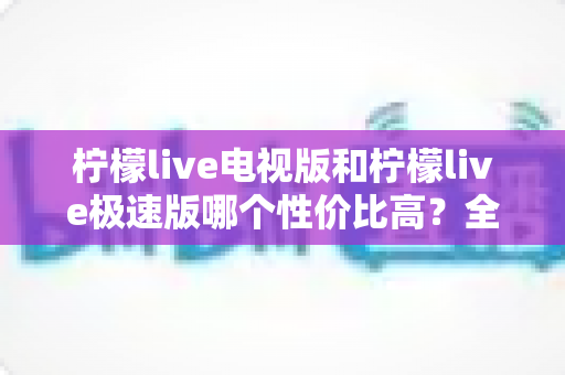 柠檬live电视版和柠檬live极速版哪个性价比高?全面对比解析助你选出最适合的版本 柠檬live电视版和柠檬live极速版哪个性价比高?全面对比解析助你选出最适合的版本