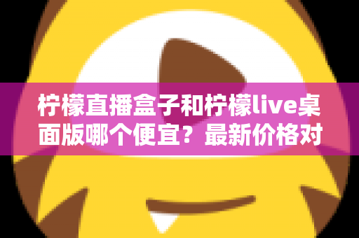 柠檬直播盒子和柠檬live桌面版哪个便宜？最新价格对比与高性价比选购全指南