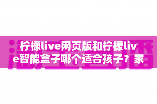 柠檬live网页版和柠檬live智能盒子哪个适合孩子？家长最关心的选购指南全解析