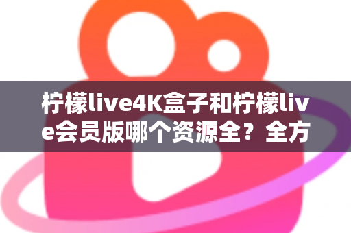柠檬live4K盒子和柠檬live会员版哪个资源全？全方位对比解析与选购指南