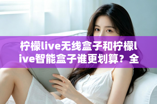 柠檬live无线盒子和柠檬live智能盒子谁更划算？全方位深度对比评测助你选对不选贵