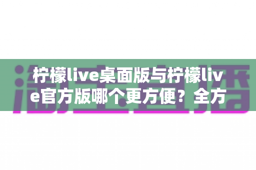 柠檬live桌面版与柠檬live官方版哪个更方便？全方位深度对比解析，帮你轻松选出最适合自己的版本