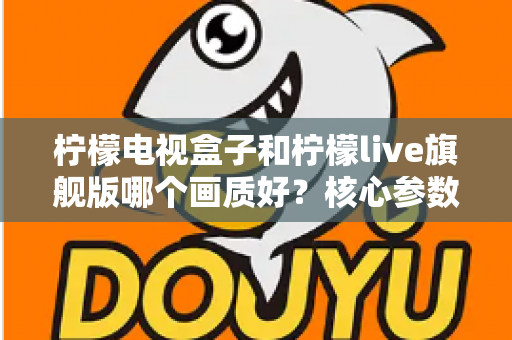 柠檬电视盒子和柠檬live旗舰版哪个画质好?核心参数深度对比,帮你选对高清大屏体验 柠檬电视盒子和柠檬live旗舰版哪个画质好?核心参数深度对比,帮你选对高清大屏体验