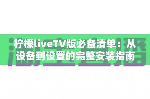 柠檬liveTV版必备清单:从设备到设置的完整安装指南与实用技巧全解析 柠檬liveTV版必备清单:从设备到设置的完整安装指南与实用技巧全解析
