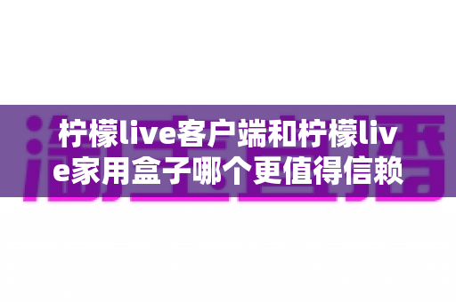 柠檬live客户端和柠檬live家用盒子哪个更值得信赖？深度对比解析帮你选对不踩坑
