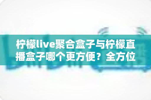 柠檬live聚合盒子与柠檬直播盒子哪个更方便?全方位对比评测助你轻松选购 柠檬live聚合盒子与柠檬直播盒子哪个更方便?全方位对比评测助你轻松选购