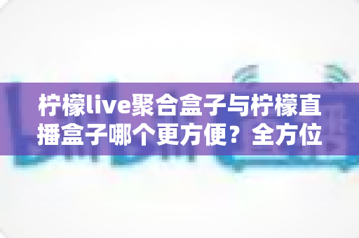柠檬live聚合盒子与柠檬直播盒子哪个更方便？全方位对比评测助你轻松选购