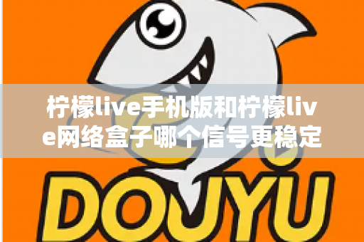 柠檬live手机版和柠檬live网络盒子哪个信号更稳定？深度对比分析与选购使用全指南