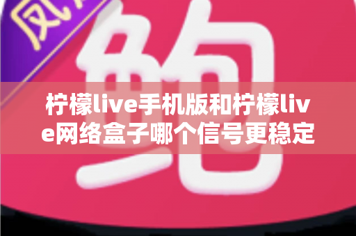 柠檬live手机版和柠檬live网络盒子哪个信号更稳定？深度对比分析与选购使用全指南