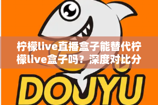 柠檬live直播盒子能替代柠檬live盒子吗?深度对比分析与选购指南全解析 柠檬live直播盒子能替代柠檬live盒子吗?深度对比分析与选购指南全解析