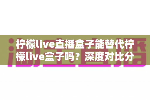 柠檬live直播盒子能替代柠檬live盒子吗?深度对比分析与选购指南全解析 柠檬live直播盒子能替代柠檬live盒子吗?深度对比分析与选购指南全解析