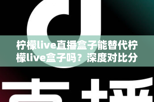 柠檬live直播盒子能替代柠檬live盒子吗?深度对比分析与选购指南全解析 柠檬live直播盒子能替代柠檬live盒子吗?深度对比分析与选购指南全解析