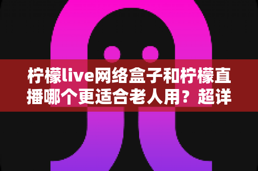 柠檬live网络盒子和柠檬直播哪个更适合老人用?超详细选购指南助你为父母做出明智决定 柠檬live网络盒子和柠檬直播哪个更适合老人用?超详细选购指南助你为父母做出明智决定