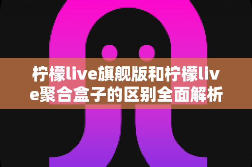 柠檬live旗舰版和柠檬live聚合盒子的区别全面解析:功能对比、使用体验与选购指南 柠檬live旗舰版和柠檬live聚合盒子的区别全面解析:功能对比、使用体验与选购指南