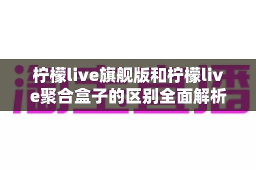 柠檬live旗舰版和柠檬live聚合盒子的区别全面解析:功能对比、使用体验与选购指南 柠檬live旗舰版和柠檬live聚合盒子的区别全面解析:功能对比、使用体验与选购指南