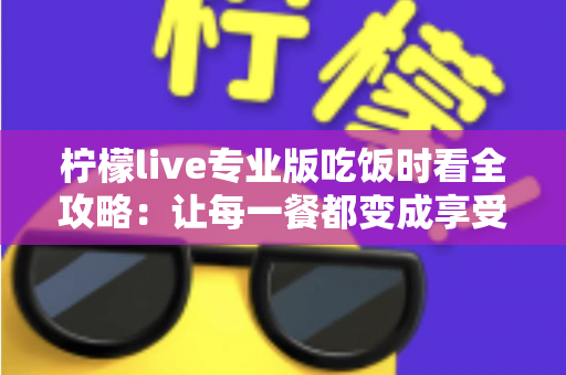 柠檬live专业版吃饭时看全攻略：让每一餐都变成享受的沉浸式娱乐体验