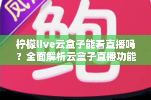 柠檬live云盒子能看直播吗？全面解析云盒子直播功能、使用步骤与避坑指南