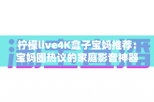 柠檬live4K盒子宝妈推荐:宝妈圈热议的家庭影音神器,带娃好帮手 柠檬live4K盒子宝妈推荐:宝妈圈热议的家庭影音神器,带娃好帮手