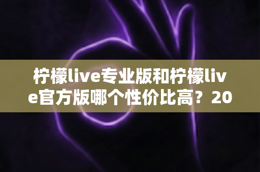 柠檬live专业版和柠檬live官方版哪个性价比高？2025最新版本功能与价格深度对比全解析