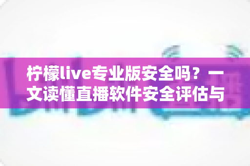 柠檬live专业版安全吗?一文读懂直播软件安全评估与使用防护全攻略 柠檬live专业版安全吗?一文读懂直播软件安全评估与使用防护全攻略