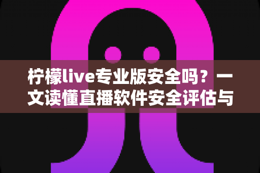 柠檬live专业版安全吗？一文读懂直播软件安全评估与使用防护全攻略