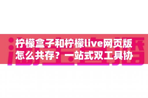 柠檬盒子和柠檬live网页版怎么共存？一站式双工具协同使用全攻略