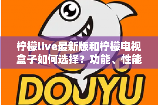 柠檬live最新版和柠檬电视盒子如何选择？功能、性能与性价比全方位选购指南