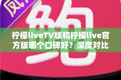 柠檬liveTV版和柠檬live官方版哪个口碑好?深度对比分析帮你选出更合适的版本 柠檬liveTV版和柠檬live官方版哪个口碑好?深度对比分析帮你选出更合适的版本