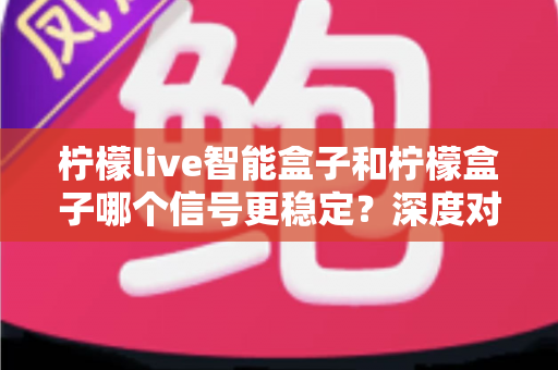 柠檬live智能盒子和柠檬盒子哪个信号更稳定?深度对比解析与选购指南,帮你告别卡顿烦恼 柠檬live智能盒子和柠檬盒子哪个信号更稳定?深度对比解析与选购指南,帮你告别卡顿烦恼