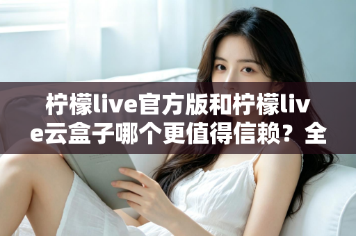 柠檬live官方版和柠檬live云盒子哪个更值得信赖？全方位深度对比分析帮你做出明智选择