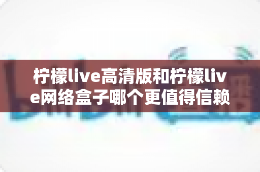 柠檬live高清版和柠檬live网络盒子哪个更值得信赖?全面深度对比解析,帮你避开选择陷阱选对产品 柠檬live高清版和柠檬live网络盒子哪个更值得信赖?全面深度对比解析,帮你避开选择陷阱选对产品