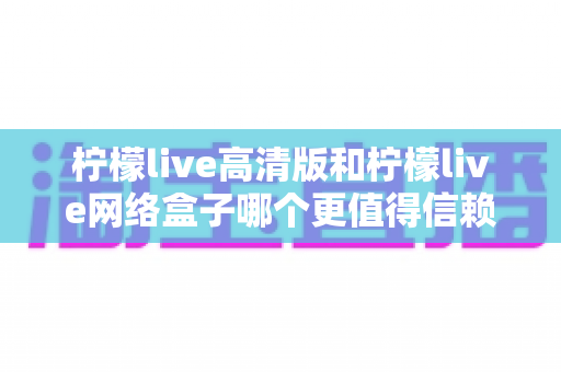 柠檬live高清版和柠檬live网络盒子哪个更值得信赖？全面深度对比解析，帮你避开选择陷阱选对产品